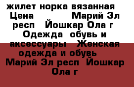 жилет норка вязанная › Цена ­ 6 500 - Марий Эл респ., Йошкар-Ола г. Одежда, обувь и аксессуары » Женская одежда и обувь   . Марий Эл респ.,Йошкар-Ола г.